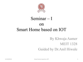 Seminar – I 
on 
Smart Home based on IOT 
By Khwaja Aamer 
MEIT 1328 
Guided by Dr.Anil Hiwale 
11/18/2014 Smart home based on IOT 1 
 