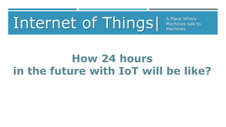 Internet of Things| A Place Where 
Machines talk to 
Machines 
How 24 hours 
in the future with IoT will be like? 
 