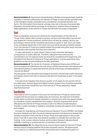 10
Recommendation 8: Government should develop a flexible and proportionate model for
regulation in domains affected by the Internet of Things, to react quickly and effectively
to technological change, and balance the consideration of potential benefits and
harms. The Information Commissioner will play a key role in the area of personal data.
Regulators should be held accountable for all decisions, whether these accelerate or
delay applications of the Internet of Things that fall within the scope of regulation.
Trust
Public acceptability and trust are central to the implementation of the Internet of
Things. Public debate often centres on privacy concerns and information security but
new targets for criminal subversion and terrorism will also be created. Like any new
technology it should not be considered generically as ‘good’ or ‘bad’. Each use needs
to be considered specifically. In the future, the issue will be less about whether people
‘trust’ the Internet of Things but instead whether the private and public sector providers
and operators demonstrate that they are trustworthy.
A major data breach or cyber-attack is likely to have extremely damaging
consequences on public attitudes. Therefore, data governance and security
considerations are not optional extras but should be considered at the beginning, and
throughout the lifecycle of Internet of Things applications. It will be essential to have
guidelines on the use and handling of the data generated.
Recommendation 9: The Centre for Protection of National Infrastructure (CPNI) and
Communications and Electronics Security Group (CESG) should work with industry and
international partners to agree best practice security and privacy principles based on
“security by default”.
All participants in this disruptive technological revolution should foster public discussion
and debate. Government has no exclusive role here but should play its part in the public
debate.
It should not be forgotten that almost a quarter of UK adults do not use the Internet
on a daily basis. Assisted digital and digital inclusion programmes should be expanded
to ensure that these include the risk of the Internet of Things deepening “digital
disenfranchisement”.
Coordination
Clear external communication of the vision for the Internet of Things by Government,
coupled with the provision of a stable policy environment, are important to facilitate
private sector investment. Equally important is a shared vision and cross-governmental
co-ordination of policy development and support. All parts of government will be
affected by the Internet of Things and have a role in its effective implementation.
Therefore, careful oversight is needed to coordinate funding and support of the relevant
technologies.
Innovate UK, Engineering and Physical Sciences Research Council (EPSRC), the Digital
Economy Catapult and Tech City are all making important contributions to develop the
complex ecosystem of the Internet of Things. These and organisations in the private
sector must talk to each other and wherever possible co-ordinate their activities and
funding. In the nuclear industry, Nuclear and Innovation Research Advisory Board
(NIRAB), is starting to revolutionise the co-ordination of the sector.
Recommendation 10: The Digital Economy Council should create an Internet of Things
advisory board, bringing together the private and public sectors. The board would
have a remit to: co-ordinate government and private sector funding and support of
 