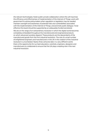 11
the relevant technologies; foster public-private collaboration where this will maximise
the efficiency and effectiveness of implementation of the Internet of Things; work with
government to advise policymakers when regulation or legislation may be needed;
maintain oversight and awareness of potential risks and vulnerabilities associated
with the implementation of the Internet of Things; and promote public dialogue. To be
effective this board should be supported by an adequately funded secretariat.
We are on the verge of an extraordinary revolution in which the digital world becomes
completely embedded throughout the manufactured and engineered products
on which advanced societies depend. These products are the descendants of the
manufactured goods from the first industrial revolution. The role of a small number
of enlightened engineers and manufacturers in the UK in the creation of the industrial
revolution is uncontested. Nearly three centuries later, in a very different world,
there is the opportunity for our best educators, scientists, engineers, designers and
manufacturers to collaborate to ensure that the UK plays a leading role in the next
industrial revolution.
 