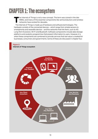 13
CHAPTER1:Theecosystem
T
he Internet of Things is not a new concept. The term was coined in the late
1990s, and many of the essential components like semiconductors and wireless
networks have existed for decades.
The Internet of Things is made up of hardware and software technologies. The
hardware consists of the connected devices – which range from simple sensors to
smartphones and wearable devices – and the networks that link them, such as 4G
Long-Term Evolution, Wi-Fi and Bluetooth. Software components include data storage
platforms and analytics programmes that present information to users. However, it is
when these components are combined to provide services that real value is created for
businesses, consumers and governments. Some of these are discussed in chapter four.
Figure 2:
Internet of Things ecosystem
Anything
Any Device
Any Path
Any Network
Anyone
Anybody
Anytime
Any Context
Any Place
Anywhere
Any Service
Any Business
 