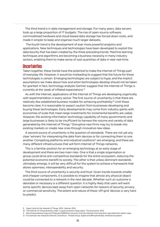 16
The third trend is in data management and storage. For many years, data servers
took up a large proportion of IT budgets. The rise of open-source software,
commoditised hardware and cloud-based data storage has forced down costs, and
made it simpler to keep and organise much larger datasets.
The fourth trend is the development of ever more powerful analytics and
applications. New techniques and technologies have been developed to exploit the
data bounty that has been created by the three preceding trends. Machine learning
techniques and algorithms are becoming a business necessity in many industry
sectors, enabling them to make sense of vast quantities of data in near real-time.
Uncertainties
Taken together, these trends have the potential to make the Internet of Things part
of everyday life. However, it would be misleading to suggest that the future for these
technologies is certain. Emerging technologies are subject to hype, and the implicit
assumptions we make about how and when technologies develop should not be taken
for granted. In fact, technology analysts Gartner suggest that the Internet of Things is
currently at the ‘peak of inflated expectations’.9
As with the Internet, applications of the Internet of Things are developing organically,
with experimentation in every sector. The first source of uncertainty is that there are
relatively few established business models for achieving profitability.10
Until these
become clear, it is reasonable to expect caution from businesses developing and
buying these technologies. Early developments may come from industry giants with
economies of scale that mean large investments for incremental benefits are viable.
However, the existing information technology capability of many governments and
large businesses is likely to be insufficient to harness the volume and variety of data
generated by the Internet of Things.11
Disruptive new firms may try to break into
existing markets or create new ones through innovative new ideas.
A second source of uncertainty is the question of standards. There are not yet any
clear ‘winners’ for interpreting the data from devices or for connecting them to one
another. Competing platforms and industrial coalitions12
are emerging; and there are
many different infrastructures that will form Internet of Things networks.
This is a familiar position for an emerging technology at an early stage of
development and there are two main risks. One is that a single organisation or
group could drive anti-competitive standards for the entire ecosystem, reducing the
potential economic benefit to society. The other is that unless dominant standards
ultimately emerge, it will be very difficult for the system to achieve a framework that
allows openness, interoperability and security.
The third source of uncertainty is security and trust. Given trends towards smaller
and cheaper components, it is possible to imagine that almost any physical object
could be connected to a network in the next decade. Whether such an outcome is
desirable or necessary is a different question. It is highly likely that users will want
some specific devices kept away from open networks for reasons of security, privacy
or commercial sensitivity. The extent and nature of these ‘off-grid’ devices is very hard
to predict.
9 ‘Hype Cycle for the Internet of Things, 2014’, Gartner, 2014
10 ‘The Internet of Things Business Index: A quiet revolution takes place’, The Economist, 2013
11 http://www.wireless-mag.com/Features/30805/iot-security-must-be-fixed-for-the-long-term-says-beecham-report-.aspx
12 For example: the Industrial Internet Consortium; Thread Group; Apple and IBM partnership; Android ecosystem.
 