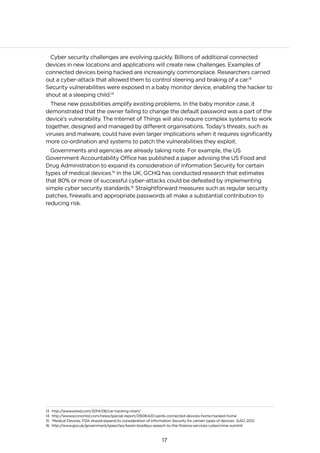 17
Cyber security challenges are evolving quickly. Billions of additional connected
devices in new locations and applications will create new challenges. Examples of
connected devices being hacked are increasingly commonplace. Researchers carried
out a cyber-attack that allowed them to control steering and braking of a car.13
Security vulnerabilities were exposed in a baby monitor device, enabling the hacker to
shout at a sleeping child.14
These new possibilities amplify existing problems. In the baby monitor case, it
demonstrated that the owner failing to change the default password was a part of the
device’s vulnerability. The Internet of Things will also require complex systems to work
together, designed and managed by different organisations. Today’s threats, such as
viruses and malware, could have even larger implications when it requires significantly
more co-ordination and systems to patch the vulnerabilities they exploit.
Governments and agencies are already taking note. For example, the US
Government Accountability Office has published a paper advising the US Food and
Drug Administration to expand its consideration of Information Security for certain
types of medical devices.15
In the UK, GCHQ has conducted research that estimates
that 80% or more of successful cyber-attacks could be defeated by implementing
simple cyber security standards.16
Straightforward measures such as regular security
patches, firewalls and appropriate passwords all make a substantial contribution to
reducing risk.
13 http://www.wired.com/2014/08/car-hacking-chart/
14 http://www.economist.com/news/special-report/21606420-perils-connected-devices-home-hacked-home
15 ‘Medical Devices: FDA should expand its consideration of Information Security for certain types of devices’, GAO, 2012
16 http://www.gov.uk/government/speeches/karen-bradleys-speech-to-the-finance-services-cybercrime-summit
 