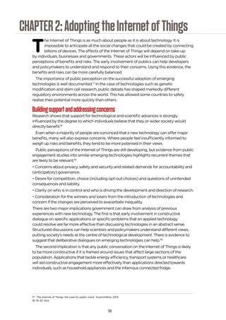 18
CHAPTER2:AdoptingtheInternetofThings
T
he Internet of Things is as much about people as it is about technology. It is
impossible to anticipate all the social changes that could be created by connecting
billions of devices. The effects of the Internet of Things will depend on take-up
by individuals, businesses and governments. These actors will be influenced by public
perceptions of benefits and risks. The early involvement of publics can help developers
and policymakers to understand and respond to their concerns. Using this evidence, the
benefits and risks can be more carefully balanced
The importance of public perception on the successful adoption of emerging
technologies is well documented.17
In the case of technologies such as genetic
modification and stem cell research, public debate has shaped markedly different
regulatory environments across the world. This has allowed some countries to safely
realise their potential more quickly than others.
Buildingsupportandaddressingconcerns
Research shows that support for technological and scientific advances is strongly
influenced by the degree to which individuals believe that they or wider society would
directly benefit.18
Even when a majority of people are convinced that a new technology can offer major
benefits, many will also express concerns. Where people feel insufficiently informed to
weigh up risks and benefits, they tend to be more polarised in their views.
Public perceptions of the Internet of Things are still developing, but evidence from public
engagement studies into similar emerging technologies highlights recurrent themes that
are likely to be relevant:19
• Concerns about privacy, safety and security and related demands for accountability and
(anticipatory) governance.
• Desire for competition, choice (including opt-out choices) and questions of unintended
consequences and liability.
• Clarity on who is in control and who is driving the development and direction of research.
• Consideration for the winners and losers from the introduction of technologies and
concern if the changes are perceived to exacerbate inequality.
There are two major implications government can draw from analysis of previous
experiences with new technology. The first is that early involvement in constructive
dialogue on specific applications or specific problems that an applied technology
could resolve are far more effective than discussing technologies in an abstract sense.
Structured discussions can help scientists and policymakers understand different views,
putting society’s needs at the centre of technological development. There is evidence to
suggest that deliberative dialogues on emerging technologies can help.20
The second implication is that any public conversation on the Internet of Things is likely
to be more constructive if it is framed around issues that affect large sections of the
population. Applications that tackle energy efficiency, transport systems or healthcare
will aid constructive engagement more effectively than applications directed towards
individuals, such as household appliances and the infamous connected fridge.
17 The Internet of Things: the case for public voice’, ScienceWise, 2014
18, 19, 20 Ibid.
 