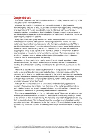 19
Changingmind-sets
Of particular importance are the closely related issues of privacy, safety and security to the
safe uptake of the Internet of Things.
Although the Internet of Things can be conceived of billions of benign devices
transmitting tiny amounts of data, value will be generated from aggregating and analysing
large quantities of it. There is considerable research into novel techniques to secure
connected devices, networks and data individually. However, protecting whole systems
will become just as important as protecting individual components. In addition, people will
be an integral part of those systems.
Many companies already buy and sell data about people’s whereabouts, habits and
preferences. For example, retail beacons interacting with mobile phones can track
customers’ movements around a store and offer them personalised discounts.21
There
are also isolated examples of controversial use of data, such as an online dating website
selling data about people’s drug and alcohol consumption.22
As more and more data
is aggregated it may reveal aspects of the individual, system or environment that may
be unexpected or intended to remain private. For example, information extracted from
a building’s heating controls, lighting and sensors might reveal information about an
individual, such as when they are in the building.
Fraudsters, activists and phishers are increasingly abusing weak security and poor
security behaviours. The present and future value of data – and the inherent risks in
handling it – will need to be carefully considered by the government, businesses and the
public.
The kinds of potential risks created by the Internet of Things extend beyond nuisance
hacks on personal data. Complex organised attacks on systems are also possible. The
computer worm Stuxnet is a well-known example of the latter. It was designed specifically
to attack an industrial control system operating Iranian fast-spinning centrifuges. Malicious
code collected information and changed the behaviour of the system, causing the
physical mechanism to tear itself apart.
Although the Stuxnet attack was an unusual case and not directly applicable to
most UK infrastructure, it provided a vivid illustration of the malign possibilities in these
technologies. Stuxnet has already changed mind sets, energising efforts in hunting out
component vulnerabilities in systems by governments and businesses.
The scale of connectivity brought about by the Internet of Things may ultimately require
more people and organisations to develop a new approach to security, bringing it nearer
to the forefront of their decision-making. An increasing proportion of applications are only
likely to be used with confidence if people trust the security and private data protection
associated with them. A future enriched by the Internet of Things is likely to be one where
good security practice supported by robust system design is an essential part of everyday
life.
21 http://internetretailing.net/2014/09/beacons-get-vote-of-confidence-with-roll-out-across-uks-largest-shopping-centre/
22 http://www.economist.com/news/special-report/21615871-everything-people-do-online-avidly-followed-advertisers-and-third-
party
 