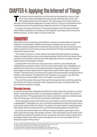 23
CHAPTER4:ApplyingtheInternetofThings
T
his review’s recommendations are informed and illustrated by a series of light
touch case studies developed primarily through workshop discussions with
technology practitioners and experts. The case study sectors were chosen on
the basis of their potential application to public services. They are not intended to be a
comprehensive list of the possibilities created by Internet of Things technologies.
In practice, the value of Internet of Things technologies will be fully demonstrated
when different applications and devices work together seamlessly within and across
different sectors, as they might in a future smart city.
TRANSPORTHigh-performance computing, data collection, analytics and open data are powering
progress in transportation. Mobile computing has enabled consumers to use an
increasing range of applications to book services and plan trips. By connecting up the
different strands of multi-mode journeys, the Internet of Things could significantly
improve the way we travel.
The number of sensors in motor vehicles and public transport systems is growing.
Today’s average family car has more processing power than the first lunar lander. Many
manufacturers of electric vehicles now offer applications that can remotely monitor
battery power and schedule charging.
Looking further into the future, fully autonomous vehicles could ultimately be
integrated into a transport system of smart roads, traffic lights, signs, streetlights and
parking. Part of that vision is being demonstrated in Newcastle, where a trial system
gives signals to drivers about when to adjust their speed if traffic lights are about to
change.42
Parking sensors and autonomous pods (unmanned people carriers) are being
tested in Milton Keynes. The Department for Transport announced in July 2014 that
autonomous cars would begin trials on UK roads in January 2015.43
The rest of this section discusses three significant opportunities created by applying
the Internet of Things to transport: better passenger journeys, increased safety and
more efficient transport of goods.
Passengerjourneys
Customer surveys have repeatedly identified information about the journey as a critical
factor in determining the quality of a passenger’s experience.44
London City Airport is
trialling Internet of Things applications to improve customer experience and passenger
flow, providing users with accurate “doorstep to destination” data.
Sensors placed throughout the airport are connected to a control centre and the data
is aggregated.45
Passengers can use a smartphone application to get information about
queue times and to order from shops. The airport can use the data to model passenger
flow, deploy staff to increase efficiency and identify building design improvements.
By linking near real-time data from different transport systems, passengers will be
able to plan their journeys with greater certainty. They will be able to see an entire route,
how different modes of transport connect, and access information about maintenance
and delays. Better information may encourage the use of more sustainable forms of
transport as part of the journey.46
42 This is currently being demonstrated as part of the Compass4D trial WI-FI.compass4d.eu/en/cities_02/Newcastle/newcastle.htm
43 http://www.gov.uk/government/news/uk-government-fast-tracks-driverless-cars
44 ‘Rail Passenger Experience Report’, Office of Rail Regulation, 2014
45 Using the HyperCat standard enables data aggregation. http://www.hypercat.io
46 ‘Door to Door: A strategy for improving sustainable transport integration’, DfT, 2013
 