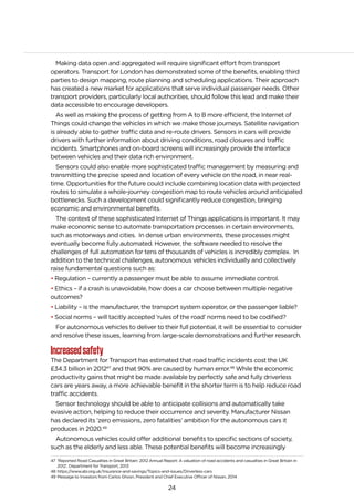 24
Making data open and aggregated will require significant effort from transport
operators. Transport for London has demonstrated some of the benefits, enabling third
parties to design mapping, route planning and scheduling applications. Their approach
has created a new market for applications that serve individual passenger needs. Other
transport providers, particularly local authorities, should follow this lead and make their
data accessible to encourage developers.
As well as making the process of getting from A to B more efficient, the Internet of
Things could change the vehicles in which we make those journeys. Satellite navigation
is already able to gather traffic data and re-route drivers. Sensors in cars will provide
drivers with further information about driving conditions, road closures and traffic
incidents. Smartphones and on-board screens will increasingly provide the interface
between vehicles and their data rich environment.
Sensors could also enable more sophisticated traffic management by measuring and
transmitting the precise speed and location of every vehicle on the road, in near real-
time. Opportunities for the future could include combining location data with projected
routes to simulate a whole-journey congestion map to route vehicles around anticipated
bottlenecks. Such a development could significantly reduce congestion, bringing
economic and environmental benefits.
The context of these sophisticated Internet of Things applications is important. It may
make economic sense to automate transportation processes in certain environments,
such as motorways and cities. In dense urban environments, these processes might
eventually become fully automated. However, the software needed to resolve the
challenges of full automation for tens of thousands of vehicles is incredibly complex. In
addition to the technical challenges, autonomous vehicles individually and collectively
raise fundamental questions such as:
• Regulation – currently a passenger must be able to assume immediate control.
• Ethics – if a crash is unavoidable, how does a car choose between multiple negative
outcomes?
• Liability – is the manufacturer, the transport system operator, or the passenger liable?
• Social norms – will tacitly accepted ‘rules of the road’ norms need to be codified?
For autonomous vehicles to deliver to their full potential, it will be essential to consider
and resolve these issues, learning from large-scale demonstrations and further research.
Increasedsafety
The Department for Transport has estimated that road traffic incidents cost the UK
£34.3 billion in 201247
and that 90% are caused by human error.48
While the economic
productivity gains that might be made available by perfectly safe and fully driverless
cars are years away, a more achievable benefit in the shorter term is to help reduce road
traffic accidents.
Sensor technology should be able to anticipate collisions and automatically take
evasive action, helping to reduce their occurrence and severity. Manufacturer Nissan
has declared its ‘zero emissions, zero fatalities’ ambition for the autonomous cars it
produces in 2020.49
Autonomous vehicles could offer additional benefits to specific sections of society,
such as the elderly and less able. These potential benefits will become increasingly
47 ‘Reported Road Casualties in Great Britain: 2012 Annual Report: A valuation of road accidents and casualties in Great Britain in
2012’, Department for Transport, 2013
48 https://www.abi.org.uk/Insurance-and-savings/Topics-and-issues/Driverless-cars
49 Message to Investors from Carlos Ghosn, President and Chief Executive Officer of Nissan, 2014
 
