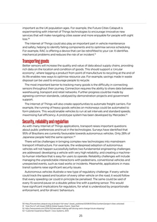 25
important as the UK population ages. For example, the Future Cities Catapult is
experimenting with Internet of Things technologies to encourage innovative new
services that will make navigating cities easier and more enjoyable for people with sight
loss.50
The Internet of Things could also play an important part in vehicle maintenance
and safety, helping to identify failing components and to optimise service scheduling.
For example, RAC is offering a device that can be retrofitted to your car. It identifies
mechanical problems and reduces the risk of an incident.51
Transportinggoods
Better sensors will increase the quality and value of data about supply chains, providing
rich data on the location and condition of goods. This should support a ‘circular
economy’, where tagging a product from point of manufacture to recycling at the end of
its life enables new ways to optimise resource use. For example, savings made in waste
disposal can be used to encourage people to recycle.
The most important barrier to tracking many goods is the difficulty in connecting
sensors throughout their journey. Connection requires the ability to share data between
warehousing, transport and retail networks. Further progress could be made by
agreeing common standards, catalysed by demonstration projects and government
support.
The Internet of Things will also create opportunities to automate freight carriers. For
example, the running of heavy goods vehicles on motorways could be automated to
form platoons. This would enable vehicles to run at set intervals and standard speeds;
maximising fuel efficiency. A prototype system has been developed by Mercedes.52
Security,reliabilityandregulation
As with many Internet of Things applications, transport raises important questions
about public preferences and trust in the technologies. Surveys have identified that
95% of Brazilians are currently favourable towards autonomous vehicles. Only 28% of
Japanese people held the same opinion.53
There will be challenges in bringing complex new technologies into mainstream
transport infrastructure. For example, the widespread adoption of autonomous
vehicles will not happen successfully before two fundamental engineering challenges
are addressed: developing a vehicle with very high reliability; and creating a machine-
to-human interface that is easy for users to operate. Reliability challenges will include
managing the unpredictable interactions with pedestrians, conventional vehicles and
unexpected events, such as road works or incidents. Meanwhile, applications in mass
transit systems raise significant security issues.
Autonomous vehicles illustrate a new type of regulatory challenge. If every vehicle
could track the speed and location of every other vehicle on the road, it would follow
that every speeding car could in principle be penalised. The same could be said of
every 15-second pause on a double yellow line with a parking sensor. This would
have significant implications for regulators, for what is understood by proportionate
enforcement, and for drivers’ behaviours.
50 http://futurecities.catapult.org.uk/project-full-view/-/asset_publisher/oDS9tiXrD0wi/content/project-cities-unlocked
51 ‘How the IoT will Impact B2B & Global Supply Chains’, OpenText
52 http://www.wired.com/2014/10/mercedes-making-self-driving-semi-change-future-shipping/
53 ‘Customer Experience Report’, Cisco Systems, 2013
 