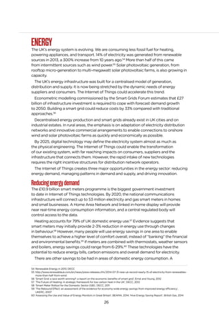 26
ENERGYThe UK’s energy system is evolving. We are consuming less fossil fuel for heating,
powering appliances, and transport. 14% of electricity was generated from renewable
sources in 2013, a 300% increase from 10 years ago.54
More than half of this came
from intermittent sources such as wind power.55
Solar photovoltaic generation, from
rooftop micro-generation to multi-megawatt solar photovoltaic farms, is also growing in
capacity.
The UK’s energy infrastructure was built for a centralised model of generation,
distribution and supply. It is now being stretched by the dynamic needs of energy
suppliers and consumers. The Internet of Things could accelerate this trend.
Econometric modelling commissioned by the Smart Grids Forum estimates that £27
billion of infrastructure investment is required to cope with forecast demand growth
to 2050. Building a smart grid could reduce costs by 33% compared with traditional
approaches.56
Decentralised energy production and smart grids already exist in UK cities and on
industrial estates. In rural areas, the emphasis is on adaptation of electricity distribution
networks and innovative commercial arrangements to enable connections to onshore
wind and solar photovoltaic farms as quickly and economically as possible.
By 2025, digital technology may define the electricity system almost as much as
the physical engineering. The Internet of Things could enable the transformation
of our existing system, with far reaching impacts on consumers, suppliers and the
infrastructure that connects them. However, the rapid intake of new technologies
requires the right incentive structures for distribution network operators.
The Internet of Things creates three major opportunities in the energy sector: reducing
energy demand, managing patterns in demand and supply, and driving innovation.
Reducingenergydemand
The £10.9 billion smart meters programme is the biggest government investment
to date in Internet of Things technologies. By 2020, the national communications
infrastructure will connect up to 53 million electricity and gas smart meters in homes
and small businesses. A Home Area Network and linked in-home display will provide
near real-time energy consumption information, and a central regulated body will
control access to the data.
Heating accounts for 79% of UK domestic energy use.57
Evidence suggests that
smart meters may initially provide 2-3% reduction in energy use through changes
in behaviour.58
However, many people will use energy savings in one area to enable
themselves to achieve a higher level of comfort overall, instead of “banking” the financial
and environmental benefits.59
If meters are combined with thermostats, weather sensors
and boilers, energy savings could range from 6-29%.60
These technologies have the
potential to reduce energy bills, carbon emissions and overall demand for electricity.
There are other savings to be had in areas of domestic energy consumption. A
54 Renewable Energy in 2013, DECC
55 http://www.renewableuk.com/en/news/press-releases.cfm/2014-07-31-new-uk-record-nearly-15-of-electricity-from-renewables-
more-than-half-from-wind
56 ‘Smart Grid: a race worth winning?: a report on the economic benefits of smart grid’, Ernst and Young, 2012
57 ‘The Future of Heating: A strategic framework for low carbon heat in the UK’, DECC, 2012
58 ‘Smart Meter Rollout for the Domestic Sector (GB)’, DECC, 2011
59 ‘The Rebound Effect: an assessment of the evidence for economy-wide energy savings from improved energy efficiency’,
UKERC, 2007
60 ‘Assessing the Use and Value of Energy Monitors in Great Britain’, BEAMA, 2014; ‘Hive Energy Saving Report’, British Gas, 2014
 