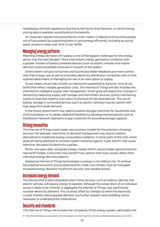 27
marketplace of smart appliances that link to the Home Area Network, on which energy
pricing data is available, would build on the benefits.
An important opportunity presented by smart meters is helping to bring more people
out of fuel poverty by supporting them in using energy efficiently, including by giving
easier access to lower cost ‘time of use’ tariffs.
Managingenergypatterns
Matching energy demand with supply is one of the biggest challenges for the energy
sector over the next decade.61
More intermittent energy generation combined with
a greater number of battery powered devices (such as electric vehicles and mobile
devices) could exacerbate pressures in all parts of the system.
Smart meters will give consumers and businesses better feedback and more control
over their energy use, as well as providing electricity distribution companies with a more
sophisticated means of managing the risk of an interruption to supply.
Smart meters could help smooth out demand if supported by dynamic ‘time of use’
tariffs that reflect variable generation costs. The Internet of Things will also increase the
potential for intelligent supply-side management. Smart grids will respond to changes in
demand by balancing supply with storage and intermittent sources; and by maintaining
supply to essential systems, even down to the level of individual devices. The use of
battery storage in connected devices (such as electric vehicles) may be used to shift
load away from peak demand.
In the future, government may need to explore storage incentives for households and
small businesses, or to create additional flexibility by allowing mechanisations such as
Distribution Network Operators to pay customers for providing storage capacity.
Drivinginnovation
The Internet of Things could create new business models for the provision of energy
services. For example, new forms of demand management may lead to creative
alternatives to traditional energy consumption patterns. In some parts of the USA, smart
grids are being deployed to increase system resilience against ‘super storms’ that cause
extensive disruption to electricity supplies.
Richer and open data, alongside energy market reform, would create opportunities for
new tariff models. Consumers may benefit from options that more closely reflect their
individual energy demand patterns.
Deploying Internet of Things technologies in energy is not without risk. To achieve
the potential economic and societal benefits, three main threats must be managed:
increased energy demand; insufficient security; and variable access.
Increasedenergydemand
The devices that enable integrated smart home services, such as heating, lighting, and
electric vehicles will require energy to operate. Although the power drain of an individual
sensor is likely to be minimal, in aggregate the Internet of Things may significantly
increase electricity demand. This could be offset by changes to when the electricity
is used, thereby reducing peak demand, but further research and modelling will be
necessary to understand the implications.
Securityandstandards
The Internet of Things will increase the complexity of the energy system, particularly the
61 http://www.britishgas.co.uk/products-and-services/gas-and-electricity/tips-and-advice/understanding-energy-prices.html
 