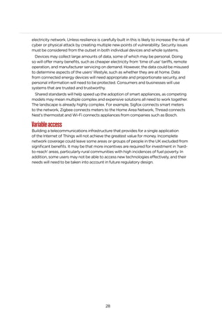 28
electricity network. Unless resilience is carefully built in this is likely to increase the risk of
cyber or physical attack by creating multiple new points of vulnerability. Security issues
must be considered from the outset in both individual devices and whole systems.
Devices may collect large amounts of data, some of which may be personal. Doing
so will offer many benefits, such as cheaper electricity from ‘time of use’ tariffs, remote
operation, and manufacturer servicing on demand. However, the data could be misused
to determine aspects of the users’ lifestyle, such as whether they are at home. Data
from connected energy devices will need appropriate and proportionate security, and
personal information will need to be protected. Consumers and businesses will use
systems that are trusted and trustworthy.
Shared standards will help speed up the adoption of smart appliances, as competing
models may mean multiple complex and expensive solutions all need to work together.
The landscape is already highly complex. For example, Sigfox connects smart meters
to the network, Zigbee connects meters to the Home Area Network, Thread connects
Nest’s thermostat and Wi-Fi connects appliances from companies such as Bosch.
Variableaccess
Building a telecommunications infrastructure that provides for a single application
of the Internet of Things will not achieve the greatest value for money. Incomplete
network coverage could leave some areas or groups of people in the UK excluded from
significant benefits. It may be that more incentives are required for investment in ’hard-
to-reach’ areas, particularly rural communities with high incidences of fuel poverty. In
addition, some users may not be able to access new technologies effectively, and their
needs will need to be taken into account in future regulatory design.
 