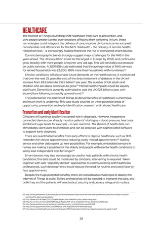 29
HEALTHCAREThe Internet of Things could help shift healthcare from cure to prevention, and
give people greater control over decisions affecting their wellbeing. In turn, these
technologies could integrate the delivery of care, improve clinical outcomes and yield
considerable cost efficiencies for the NHS. Telehealth – the delivery of remote health-
related services – is increasingly feasible thanks to the rise of connected smart devices.
Current demographic trends strongly suggest major challenges for the NHS in the
years ahead. The UK population could be the largest in Europe by 2050, and continue to
grow steadily with more people living into very old age. This will inevitably put pressure
on public services. A 2007/08 study estimated that the average value of NHS services
for retired households was £5,200, 186% more than households with no retirees.62
Chronic conditions will also shape future demands on the health service. It is predicted
that over the next 25 years the cost of the direct treatment of diabetes in the UK will
increase from £9.8 billion to £16.9 billion63
per year. The number of UK adults and
children who are obese continues to grow.64
Mental health impacts could be equally
significant. Dementia is currently estimated to cost the UK £23 billion a year, with
expenditure following a steadily upward trend.65
The potential for the Internet of Things to deliver benefits in healthcare is enormous,
and much work is underway. This case study touches on three potential areas of
opportunity: prevention and early identification, research and tailored healthcare.
Preventionandearlyidentification
Clinicians will continue to play the central role in diagnosis. However, inexpensive
connected devices can already monitor patients’ vital signs – blood pressure, heart rate
and blood sugar levels for example - in near real-time. The stream of health data can
immediately alert users to anomalies and can be analysed with sophisticated software
to support early diagnosis.
There are quantifiable benefits from early efforts to digitise healthcare, such as SMS
reminders for clinical appointments reducing costly missed appointments.66
Adding
sensor and other data opens up new possibilities. For example, embedded sensors in
homes are making it possible for the elderly and people with mental health conditions to
safely lead independent lives for longer.67
Smart devices may also increasingly be used to help patients with chronic health
conditions; this data could be monitored by clinicians, intervening as required. Taken
together with safe “digital by default” approaches to communicating with healthcare
professionals, such developments would reduce the need for routine and costly face-to-
face appointments.
Despite the huge potential benefits, there are considerable challenges to deploy the
Internet of Things at scale. Skilled professionals will be needed to interpret the data, and
both they and the patients will need robust security and privacy safeguards in place.
62 http://www.parliament.uk/business/publications/research/key-issues-for-the-new-parliament/value-for-money-in-public-
services/the-ageing-population/
63 http://www.nhs.uk/news/2012/04april/Pages/nhs-diabetes-costs-cases-rising.aspx
64 http://www.nhs.uk/news/2011/08August/Pages/half-of-uk-predicted-to-be-obese-by-2030.aspx
65 http://www.alzheimers.org.uk/site/scripts/documents_info.php?documentID=418
66 http://www.appointmentsms.com/Medical-SMS-Appointment-Reminder.aspx
67 http://www.mentalhealth.org.uk/content/assets/PDF/publications/starting-today-background-paper-4.pdf
 