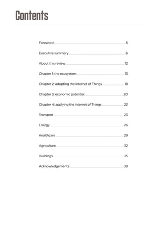 Contents
Foreword............................................................................................................................................................................................................................................................5
Executive summary........................................................................................................................................................................................................6
About this review...............................................................................................................................................................................................................12
Chapter 1: the ecosystem.........................................................................................................................................................................13
Chapter 2: adopting the Internet of Things...............................................................................18
Chapter 3: economic potential.........................................................................................................................................20
Chapter 4: applying the Internet of Things..............................................................................23
Transport.......................................................................................................................................................................................................................................................23
Energy...................................................................................................................................................................................................................................................................26
Healthcare................................................................................................................................................................................................................................................29
Agriculture...............................................................................................................................................................................................................................................32
Buildings........................................................................................................................................................................................................................................................35
Acknowledgements...............................................................................................................................................................................................38
 