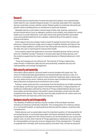 30
Research
Connected devices significantly increase the potential to gather more sophisticated
health data for use in epidemiological studies. For example, data taken from wearable
devices could help uncover whether certain lifestyle patterns combined with particular
genetics lead to predispositions or resistances to particular diseases.
Wearable devices could collect a broad range of data: diet; exercise; exposure to
environmental factors (such as allergens, pollution and sunlight); and markers for mental
health such as social interaction. Such data will provide general benefits and enable
more personalised healthcare from a deeper understanding of the patient’s unique
lifestyle and history.
Smart objects have also already made it easier for people to track their activity and
behaviour. Lifestyle devices nudge users to adopt a healthier lifestyle with data on the
number of steps walked or calories burnt. By linking diet and exercise, and displaying
the data, the user is incentivised to improve their health.
Some experts argue that applications and smart wearable devices will be a driving
force for a healthier society.68
However, it remains early days for these devices, and
the evidence supporting the impact of wearable devices on lifestyle behaviours is still
limited.
These technologies are not without risk. The Internet of Things creates three
major threats in healthcare: data security and ownership, hardware security and
interoperability, and change management.
Datasecurityandownership
Information about patients’ personal health must be handled with great care. The
amount of data potentially generated by connected healthcare devices is vast. At a
minimum, most patients will to want to know what their healthcare data is being used
for, why, where and by whom. Patients and clinicians need confidence that appropriate
data protections and governance mechanisms are in place.
Putting in place protocols that unnecessarily limit the beneficial use of data could also
be damaging, sacrificing huge research and treatment benefits. A large proportion of
healthcare-related data collected by Internet of Things enabled lifestyle devices could
be privately owned. Businesses may prefer to exert proprietary control over the data
created by their devices. They may also store the data outside the UK, where users and
the government will have less control over security.
Hardwaresecurityandinteroperability
The reliability of healthcare devices may be a matter of life and death and their
resistance to hacking is extremely important. The consequences of a malicious attack
on a ‘connected hospital’, or hacking devices that provide life support, could have dire
consequences.
Mobile devices such as pacemakers raise the important question of interoperability for
connected devices. A connected pacemaker will require standards that are universally
recognised so that data from life-critical monitors can be transmitted in any country the
patient visits. As with other Internet of Things applications, healthcare has a clear need
for interoperability and security to be an integral part of their development. The ability
to upgrade them remotely, with security patches and other fixes, will also be essential.
68 http://www.ericsson.com/thinkingahead/the-networked-society-blog/2014/01/28/smart-devices-are-making-city-life-healthier/
 