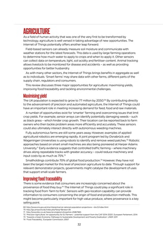 32
AGRICULTUREAs a field of human activity that was one of the very first to be transformed by
technology, agriculture is well versed in taking advantage of new opportunities. The
Internet of Things potentially offers another leap forward.
Field-based sensors can already measure soil moisture and communicate with
weather stations for the latest forecasts. This data is used by large farming operations
to determine how much water to apply to crops and when to apply it. Other sensors
can collect data on temperature, light, soil acidity and fertiliser content. Animal tracking
allows livestock to be monitored for disease and accidents – as well as providing
opportunities for better husbandry.
As with many other sectors, the Internet of Things brings benefits in aggregate as well
as to individuals. ’Smart farms’ may share data with other farms, different parts of the
supply chain, regulators and consumers.
This review discusses three major opportunities for agriculture: maximising yields,
improving food traceability and tackling environmental challenges.
Maximisingyield
The UK population is expected to grow to 77 million by 2050.69
By contributing directly
to the advancement of precision and automated agriculture, the Internet of Things could
have an important role in meeting increasing demand for feed, food and raw materials.
A number of opportunities exist for ‘smarter’ farming and overcoming issues that limit
crop yields. For example, sensor arrays can identify potentially damaging weeds – such
as black grass – which hinder crop growth. Their location can be reported back to farm
owners who then tackle problem areas more efficiently and accurately. These sensors
could also ultimately interact directly with autonomous weeding machines.
Fully autonomous farms are still some years away. However, examples of applied
agricultural robotics are emerging rapidly. A joint program led by Osnabrück and
Wageningen Universities is using robots to identify and remove weed patches.70
Robotic
approaches based on smart small machines are also being pioneered at Harper Adams
University.71
Early evidence suggests that controlled traffic farming – where machinery
drives along repeatable tracks with greater accuracy – could reduce machinery and
input costs by as much as 75%.72
Smallholdings contribute 70% of global food production.73
However, they have not
been the target market for this level of precision agriculture to date. Through support for
relevant demonstrator projects, governments might catalyse the development of uses
that support small-scale farmers.
Improvingfoodtraceability
There is some evidence that consumers are increasingly concerned about the
provenance of food they buy.74
The Internet of Things could play a significant role in
tracking food from ‘farm to fork’. Sensors with geo-location capability can provide
information to consumers concerning the origin of food and production methods. This
might become particularly important for high value produce, where provenance is a key
selling point.
69 http://www.ons.gov.uk/ons/interactive/uk-national-population-projections---dvc3/index.html
70 http://go.amazone.de/index.php?lang=1&news=26
71 http://www.bbc.co.uk/news/uk-england-shropshire-25967965
72 ‘Precision Agriculture: An opportunity for EU farmers – potential support from the CAP 2014-2020’, European Parliament, 2014
73 ‘Towards a Green Economy: Pathways to Sustainable Development and Poverty Eradication’, UNEP, 2011
74 ‘Food Traceability’, European Commission, 2007
 