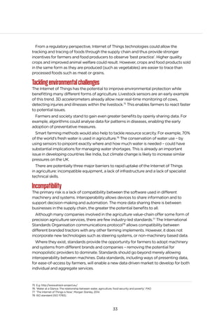 33
From a regulatory perspective, Internet of Things technologies could allow the
tracking and tracing of foods through the supply chain and thus provide stronger
incentives for farmers and food producers to observe ‘best practice’. Higher quality
crops and improved animal welfare could result. However, crops and food products sold
in the same form as they are produced (such as vegetables) are easier to trace than
processed foods such as meat or grains.
Tacklingenvironmentalchallenges
The Internet of Things has the potential to improve environmental protection while
benefitting many different forms of agriculture. Livestock sensors are an early example
of this trend. 3D accelerometers already allow near real-time monitoring of cows,
detecting injuries and illnesses within the livestock.75
This enables farmers to react faster
to potential issues.
Farmers and society stand to gain even greater benefits by openly sharing data. For
example, algorithms could analyse data for patterns in diseases, enabling the early
adoption of preventative measures.
Smart farming methods would also help to tackle resource scarcity. For example, 70%
of the world’s fresh water is used in agriculture.76
The conservation of water use – by
using sensors to pinpoint exactly where and how much water is needed – could have
substantial implications for managing water shortages. This is already an important
issue in developing countries like India, but climate change is likely to increase similar
pressures on the UK.
There are potentially three major barriers to rapid uptake of the Internet of Things
in agriculture: incompatible equipment, a lack of infrastructure and a lack of specialist
technical skills.
Incompatibility
The primary risk is a lack of compatibility between the software used in different
machinery and systems. Interoperability allows devices to share information and to
support decision-making and automation. The more data sharing there is between
businesses in the supply chain, the greater the potential benefits to all.
Although many companies involved in the agriculture value-chain offer some form of
precision agriculture services, there are few industry-led standards.77
The International
Standards Organisation communications protocol78
allows compatibility between
different branded tractors with any other farming implements. However, it does not
incorporate new technologies such as steering systems, or non-machinery based data.
Where they exist, standards provide the opportunity for farmers to adopt machinery
and systems from different brands and companies – removing the potential for
monopolistic providers to dominate. Standards should go beyond merely allowing
interoperability between machines. Data standards, including ways of presenting data,
for ease-of-access by farmers, will enable a new data driven market to develop for both
individual and aggregate services.
75 E.g. http://www.etrack-project.eu/
76 ‘Water at a Glance: The relationship between water, agriculture, food security and poverty’, FAO
77 ‘The Internet of Things is Now’, Morgan Stanley, 2014
78 ISO standard (ISO 11783).
 