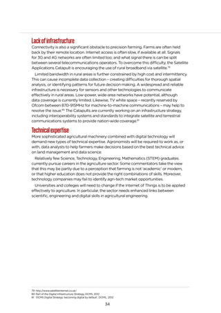 34
Lackofinfrastructure
Connectivity is also a significant obstacle to precision farming. Farms are often held
back by their remote location. Internet access is often slow, if available at all. Signals
for 3G and 4G networks are often limited too; and what signal there is can be split
between several telecommunications operators. To overcome this difficulty, the Satellite
Applications Catapult is encouraging the use of rural broadband via satellite.79
Limited bandwidth in rural areas is further constrained by high cost and intermittency.
This can cause incomplete data collection – creating difficulties for thorough spatial
analysis, or identifying patterns for future decision making. A widespread and reliable
infrastructure is necessary for sensors and other technologies to communicate
effectively in rural areas. Low-power, wide-area networks have potential, although
data coverage is currently limited. Likewise, TV white space – recently reserved by
Ofcom between 870-915MHz for machine-to-machine communications – may help to
resolve the issue.80
The Catapults are currently working on an infrastructure strategy,
including interoperability systems and standards to integrate satellite and terrestrial
communications systems to provide nation-wide coverage.81
Technicalexpertise
More sophisticated agricultural machinery combined with digital technology will
demand new types of technical expertise. Agronomists will be required to work as, or
with, data analysts to help farmers make decisions based on the best technical advice
on land management and data science.
Relatively few Science, Technology, Engineering, Mathematics (STEM) graduates
currently pursue careers in the agriculture sector. Some commentators take the view
that this may be partly due to a perception that farming is not ‘academic’ or modern,
or that higher education does not provide the right combinations of skills. Moreover,
technology companies may fail to identify agri-tech market opportunities.
Universities and colleges will need to change if the Internet of Things is to be applied
effectively to agriculture. In particular, the sector needs enhanced links between
scientific, engineering and digital skills in agricultural engineering.
79 http://www.satelliteinternet.co.uk/
80 Part of the Digital Infrastructure Strategy, DCMS, 2012
81 ‘DCMS Digital Strategy: becoming digital by default’, DCMS, 2012
 