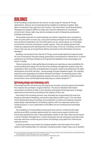 35
BUILDINGSSmart buildings could become the hub for a wide range of Internet of Things
applications. Sensors are increasingly being installed in buildings to gather data
about movement, heat, light and use of space. This information could allow Building
Management Systems (BMS) to make near real-time alterations to a building’s
environment. Sensor data may also be analysed as part of designing subsequent
buildings and systems.
The benefits and risks of smart buildings are further magnified when considering
them at scale within a smart city. Living and working amongst smart buildings could
have profound implications for the information we can access about our immediate
environment, and how we behave in public spaces. There are already government
initiatives supporting the development of smart cities in the UK, including a Smart Cities
Forum that was set up to lead these efforts and build on the Information Economy
Strategy.82
Buildings connected to the Internet of Things could create significant opportunities
for cost minimisation through energy optimisation and predictive maintenance. A recent
publication by the Royal Academy of Engineering highlights these advantages and
others. It states:
“Recent advances in data gathering and analysis are opening up new possibilities for
smart building technology. For the first time, building management systems have the
capability to learn and even anticipate their occupants’ needs and preferences for light,
temperature and other services – saving energy through targeted supply. The ongoing
expansion and upgrading of wireless networks and leaps in computing power mean
that today’s smart building designers possess the tools to use data to make the built
environment more comfortable while reducing our carbon footprint.”83
Optimisingdesignandminimisingcosts
Connected sensors will show how occupants are actually using the space and whether
this matches the architect’s original intention. This level of detailed information
would allow architects to take a more iterative and experimental approach to design,
optimising environments according to the realities of their use.
Information from building sensors may ultimately be incorporated into real-time
Building Information Modelling, sometimes described as BIM Level 3. This will allow
online dashboards about buildings to be published, as well as annotating computer
aided design representations of building systems with live measured values from
building sensors. In turn, parameters of the BMS can be monitored and controlled
remotely.
The installation of multivariable sensing and zone control, combined with high-
performance BMS, provides opportunities for improving occupant comfort and
minimising operational costs. It also potentially creates a new high-value service sector
in Smart Facilities Management, in which third party service companies provide online
and near real-time monitoring and control of buildings using data from internal and
external sources.
It will be possible to go further by merging weather and information from other
systems with building data. For example, a building system might make use of weather
82 Information Economy Strategy, HMG, 2013. Available at https://www.gov.uk/government/uploads/system/uploads/attachment_
data/file/206944/13-901-information-economy-strategy.pdf
83 ‘Smart Buildings: people and performance’, Royal Academy of Engineering, 2013
 