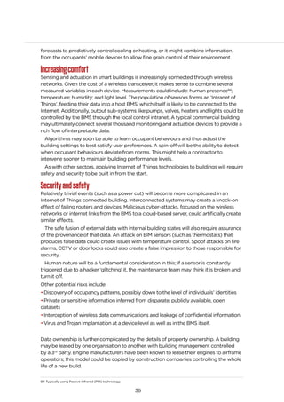 36
forecasts to predictively control cooling or heating, or it might combine information
from the occupants’ mobile devices to allow fine grain control of their environment.
Increasingcomfort
Sensing and actuation in smart buildings is increasingly connected through wireless
networks. Given the cost of a wireless transceiver, it makes sense to combine several
measured variables in each device. Measurements could include: human presence84
;
temperature; humidity; and light level. The population of sensors forms an ‘Intranet of
Things’, feeding their data into a host BMS, which itself is likely to be connected to the
Internet. Additionally, output sub-systems like pumps, valves, heaters and lights could be
controlled by the BMS through the local control intranet. A typical commercial building
may ultimately connect several thousand monitoring and actuation devices to provide a
rich flow of interpretable data.
Algorithms may soon be able to learn occupant behaviours and thus adjust the
building settings to best satisfy user preferences. A spin-off will be the ability to detect
when occupant behaviours deviate from norms. This might help a contractor to
intervene sooner to maintain building performance levels.
As with other sectors, applying Internet of Things technologies to buildings will require
safety and security to be built in from the start.
Securityandsafety
Relatively trivial events (such as a power cut) will become more complicated in an
Internet of Things connected building. Interconnected systems may create a knock-on
effect of failing routers and devices. Malicious cyber-attacks, focused on the wireless
networks or internet links from the BMS to a cloud-based server, could artificially create
similar effects.
The safe fusion of external data with internal building states will also require assurance
of the provenance of that data. An attack on BIM sensors (such as thermostats) that
produces false data could create issues with temperature control. Spoof attacks on fire
alarms, CCTV or door locks could also create a false impression to those responsible for
security.
Human nature will be a fundamental consideration in this; if a sensor is constantly
triggered due to a hacker ‘glitching’ it, the maintenance team may think it is broken and
turn it off.
Other potential risks include:
• Discovery of occupancy patterns, possibly down to the level of individuals’ identities
• Private or sensitive information inferred from disparate, publicly available, open
datasets
• Interception of wireless data communications and leakage of confidential information
• Virus and Trojan implantation at a device level as well as in the BMS itself.
Data ownership is further complicated by the details of property ownership. A building
may be leased by one organisation to another, with building management controlled
by a 3rd
party. Engine manufacturers have been known to lease their engines to airframe
operators; this model could be copied by construction companies controlling the whole
life of a new build.
84 Typically using Passive Infrared (PIR) technology.
 