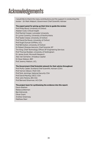 38
Acknowledgements
I would like to thank the many contributions and the support in conducting this
review – Sir Mark Walport, Government Chief Scientific Adviser.
The expert panel for giving up their time to guide the review:
Prof Philip Bond, University of Oxford
Alastair Cook, Critical Insight
Prof Rachel Cooper, Lancaster University
Dr Lynne Coventry, University of Northumbria
Prof Sadie Creese, University of Oxford
Prof David De Roure, University of Oxford
Prof Hugh Duncan Griffiths, UCL
Prof Bill Dutton, University of Oxford
Dr Robert Ghanea-Hercock, Chief Scientist, BT
Tim King, Chief Technology Officer, BT Engineering Services
Prof Thomas Rodden, University of Nottingham
Dr James Scott, Microsoft Research
Alex Van Someren, Amadeus Capital
Dr Dave Watson, IBM
Prof Jeremy Watson, UCL
The Government Chief Scientist network for their advice throughout:
Prof Muffy Calder, Scotland Chief Scientific Adviser (CSA)
Prof Vernon Gibson, MoD CSA
Prof Nick Jennings, National Security CSA
Prof David MacKay, DECC CSA
Prof John Perkins, BIS CSA
Prof Bernard Silverman, HO CSA
The project team for synthesising the evidence into this report:
Davor Bokhari
Rebecca Brennan
Ben Edmonds
Oliver Grant
Andrew Greenway
Matthew Starr
 