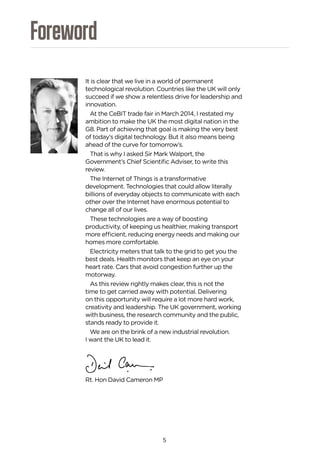 5
Foreword
It is clear that we live in a world of permanent
technological revolution. Countries like the UK will only
succeed if we show a relentless drive for leadership and
innovation.
At the CeBIT trade fair in March 2014, I restated my
ambition to make the UK the most digital nation in the
G8. Part of achieving that goal is making the very best
of today’s digital technology. But it also means being
ahead of the curve for tomorrow’s.
That is why I asked Sir Mark Walport, the
Government’s Chief Scientific Adviser, to write this
review.
The Internet of Things is a transformative
development. Technologies that could allow literally
billions of everyday objects to communicate with each
other over the Internet have enormous potential to
change all of our lives.
These technologies are a way of boosting
productivity, of keeping us healthier, making transport
more efficient, reducing energy needs and making our
homes more comfortable.
Electricity meters that talk to the grid to get you the
best deals. Health monitors that keep an eye on your
heart rate. Cars that avoid congestion further up the
motorway.
As this review rightly makes clear, this is not the
time to get carried away with potential. Delivering
on this opportunity will require a lot more hard work,
creativity and leadership. The UK government, working
with business, the research community and the public,
stands ready to provide it.
We are on the brink of a new industrial revolution.
I want the UK to lead it.
Rt. Hon David Cameron MP
 