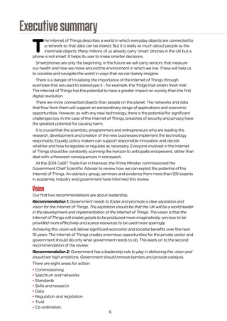 6
Executivesummary
T
he Internet of Things describes a world in which everyday objects are connected to
a network so that data can be shared. But it is really as much about people as the
inanimate objects. Many millions of us already carry ‘smart’ phones in the UK but a
phone is not smart. It helps its user to make smarter decisions.
Smartphones are only the beginning. In the future we will carry sensors that measure
our health and how we move around the environment in which we live. These will help us
to socialise and navigate the world in ways that we can barely imagine.
There is a danger of trivialising the importance of the Internet of Things through
examples that are used to stereotype it - for example, the ‘fridge that orders fresh milk’.
The Internet of Things has the potential to have a greater impact on society than the first
digital revolution.
There are more connected objects than people on the planet. The networks and data
that flow from them will support an extraordinary range of applications and economic
opportunities. However, as with any new technology, there is the potential for significant
challenges too. In the case of the Internet of Things, breaches of security and privacy have
the greatest potential for causing harm.
It is crucial that the scientists, programmers and entrepreneurs who are leading the
research, development and creation of the new businesses implement the technology
responsibly. Equally, policy makers can support responsible innovation and decide
whether and how to legislate or regulate as necessary. Everyone involved in the Internet
of Things should be constantly scanning the horizon to anticipate and prevent, rather than
deal with unforeseen consequences in retrospect.
At the 2014 CeBIT Trade Fair in Hanover, the Prime Minister commissioned the
Government Chief Scientific Adviser to review how we can exploit the potential of the
Internet of Things. An advisory group, seminars and evidence from more than 120 experts
in academia, industry and government have informed this review.
Vision
Our first two recommendations are about leadership.
Recommendation 1: Government needs to foster and promote a clear aspiration and
vision for the Internet of Things. The aspiration should be that the UK will be a world leader
in the development and implementation of the Internet of Things. The vision is that the
Internet of Things will enable goods to be produced more imaginatively, services to be
provided more effectively and scarce resources to be used more sparingly.
Achieving this vision will deliver significant economic and societal benefits over the next
10 years. The Internet of Things creates enormous opportunities for the private sector and
government should do only what government needs to do. This leads on to the second
recommendation of the review:
Recommendation 2: Government has a leadership role to play in delivering the vision and
should set high ambitions. Government should remove barriers and provide catalysis.
There are eight areas for action:
• Commissioning
• Spectrum and networks
• Standards
• Skills and research
• Data
• Regulation and legislation
• Trust
• Co-ordination.
 