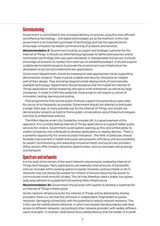7
Commissioning
Government is committed to the increased delivery of services using the most efficient
and effective technology - and digital technologies are at the forefront. In this role
government is an important purchaser of technology and has the opportunity to
encourage innovation by expert commissioning of products and services.
Recommendation 3: Government must be an expert and strategic customer for the
Internet of Things. It should use informed buying power to define best practice and to
commission technology that uses open standards, is interoperable and secure. It should
encourage all entrants to market; from start-ups to established players. It should support
scalable demonstrator projects to provide the environment and infrastructure for
developers to try out and implement new applications.
Government departments should be prepared to take appropriate risk by supporting
demonstrator projects. These must be scalable and security should be an integral
part of their design. They should go beyond simple deployments of commercially
available technology. Departments should recognise that the market for Internet of
Things applications will be shaped by disruptive small enterprises, as well as by large
companies. In order to fulfil their potential, these projects will require a culture of
innovation, testing, learning and scaling.
Pilot programmes that receive public financial support should produce open data
for use by all as frequently as possible. Government should not attempt to anticipate
a single ‘killer app’ or every possible use for the Internet of Things, but should use
demonstrator projects as tools to frame public conversations about these technologies
and how to embed best practice.
The Milton Keynes smart city, funded by Innovate UK, is a good example of this
approach. It is currently testing Internet of Things applications to support better public
services for citizens. Government could explore opening up this, and similar pilots, to
enable companies and individuals to develop applications or deploy devices. There is
a powerful opportunity for crowd-sourced innovation. The NHS, in particular, should
facilitate improvement in health and social care provision, efficiency and accountability
by expert commissioning and rewarding innovative health and social care providers.
Other sectors offer similarly attractive opportunities, obvious examples being energy
and transport.
Spectrumandnetworks
It is too early to be certain of the exact network requirements created by Internet of
Things technologies. Many applications use relatively small amounts of bandwidth
and can innovate within existing spectrum bands. However, existing mobile or Wi-Fi
networks may not always be suitable for millions of sensors requiring low power to
communicate small amounts of data. The UK may therefore need a stable, low power,
wide area network to supplement the existing fibre infrastructure.
Recommendation 4a: Government should work with experts to develop a roadmap for
an Internet of Things infrastructure.
As the network infrastructure for the Internet of Things will be delivered by diverse
providers, there is a risk that this will result in independent, fragmented or partial
networks, damaging connectivity with the potential to reduce network resilience. This
is the case for mobile phone networks, in which two people standing side by side have
access to different networks, (according to their network provider) with widely different
signal strengths. In contrast, retail banks have collaborated so that the holder of a credit
 