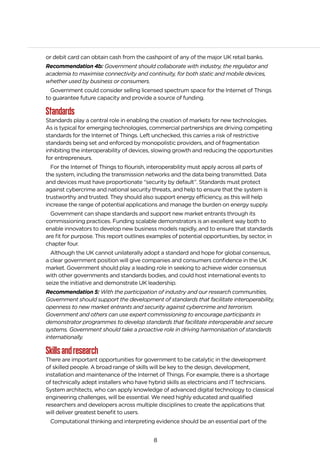 8
or debit card can obtain cash from the cashpoint of any of the major UK retail banks.
Recommendation 4b: Government should collaborate with industry, the regulator and
academia to maximise connectivity and continuity, for both static and mobile devices,
whether used by business or consumers.
Government could consider selling licensed spectrum space for the Internet of Things
to guarantee future capacity and provide a source of funding.
Standards
Standards play a central role in enabling the creation of markets for new technologies.
As is typical for emerging technologies, commercial partnerships are driving competing
standards for the Internet of Things. Left unchecked, this carries a risk of restrictive
standards being set and enforced by monopolistic providers, and of fragmentation
inhibiting the interoperability of devices, slowing growth and reducing the opportunities
for entrepreneurs.
For the Internet of Things to flourish, interoperability must apply across all parts of
the system, including the transmission networks and the data being transmitted. Data
and devices must have proportionate “security by default”. Standards must protect
against cybercrime and national security threats, and help to ensure that the system is
trustworthy and trusted. They should also support energy efficiency, as this will help
increase the range of potential applications and manage the burden on energy supply.
Government can shape standards and support new market entrants through its
commissioning practices. Funding scalable demonstrators is an excellent way both to
enable innovators to develop new business models rapidly, and to ensure that standards
are fit for purpose. This report outlines examples of potential opportunities, by sector, in
chapter four.
Although the UK cannot unilaterally adopt a standard and hope for global consensus,
a clear government position will give companies and consumers confidence in the UK
market. Government should play a leading role in seeking to achieve wider consensus
with other governments and standards bodies, and could host international events to
seize the initiative and demonstrate UK leadership.
Recommendation 5: With the participation of industry and our research communities,
Government should support the development of standards that facilitate interoperability,
openness to new market entrants and security against cybercrime and terrorism.
Government and others can use expert commissioning to encourage participants in
demonstrator programmes to develop standards that facilitate interoperable and secure
systems. Government should take a proactive role in driving harmonisation of standards
internationally.
Skillsandresearch
There are important opportunities for government to be catalytic in the development
of skilled people. A broad range of skills will be key to the design, development,
installation and maintenance of the Internet of Things. For example, there is a shortage
of technically adept installers who have hybrid skills as electricians and IT technicians.
System architects, who can apply knowledge of advanced digital technology to classical
engineering challenges, will be essential. We need highly educated and qualified
researchers and developers across multiple disciplines to create the applications that
will deliver greatest benefit to users.
Computational thinking and interpreting evidence should be an essential part of the
 