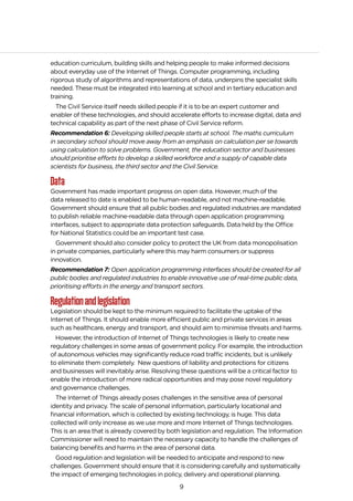 9
education curriculum, building skills and helping people to make informed decisions
about everyday use of the Internet of Things. Computer programming, including
rigorous study of algorithms and representations of data, underpins the specialist skills
needed. These must be integrated into learning at school and in tertiary education and
training.
The Civil Service itself needs skilled people if it is to be an expert customer and
enabler of these technologies, and should accelerate efforts to increase digital, data and
technical capability as part of the next phase of Civil Service reform.
Recommendation 6: Developing skilled people starts at school. The maths curriculum
in secondary school should move away from an emphasis on calculation per se towards
using calculation to solve problems. Government, the education sector and businesses
should prioritise efforts to develop a skilled workforce and a supply of capable data
scientists for business, the third sector and the Civil Service.
Data
Government has made important progress on open data. However, much of the
data released to date is enabled to be human-readable, and not machine-readable.
Government should ensure that all public bodies and regulated industries are mandated
to publish reliable machine-readable data through open application programming
interfaces, subject to appropriate data protection safeguards. Data held by the Office
for National Statistics could be an important test case.
Government should also consider policy to protect the UK from data monopolisation
in private companies, particularly where this may harm consumers or suppress
innovation.
Recommendation 7: Open application programming interfaces should be created for all
public bodies and regulated industries to enable innovative use of real-time public data,
prioritising efforts in the energy and transport sectors.
Regulationandlegislation
Legislation should be kept to the minimum required to facilitate the uptake of the
Internet of Things. It should enable more efficient public and private services in areas
such as healthcare, energy and transport, and should aim to minimise threats and harms.
However, the introduction of Internet of Things technologies is likely to create new
regulatory challenges in some areas of government policy. For example, the introduction
of autonomous vehicles may significantly reduce road traffic incidents, but is unlikely
to eliminate them completely. New questions of liability and protections for citizens
and businesses will inevitably arise. Resolving these questions will be a critical factor to
enable the introduction of more radical opportunities and may pose novel regulatory
and governance challenges.
The Internet of Things already poses challenges in the sensitive area of personal
identity and privacy. The scale of personal information, particularly locational and
financial information, which is collected by existing technology, is huge. This data
collected will only increase as we use more and more Internet of Things technologies.
This is an area that is already covered by both legislation and regulation. The Information
Commissioner will need to maintain the necessary capacity to handle the challenges of
balancing benefits and harms in the area of personal data.
Good regulation and legislation will be needed to anticipate and respond to new
challenges. Government should ensure that it is considering carefully and systematically
the impact of emerging technologies in policy, delivery and operational planning.
 