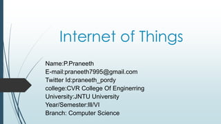 Internet of Things
Name:P.Praneeth
E-mail:praneeth7995@gmail.com
Twitter Id:praneeth_pordy
college:CVR College Of Enginerring
University:JNTU University
Year/Semester:lll/VI
Branch: Computer Science
 
