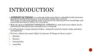  INTERNET OF THINGS is a network of physical objects embedded with electronic
sensors to enable transmission of useful data within the network.
This helps in achieving greater value and service by sharing process knowledge and
associated parameter within the enterprise.
 With the help of INTENET PROTOCOL VERSION 6, each and every object can be
individually identified and controlled over a network.
 It will generate a large amount of data , rising the need of a better index and data
management.
 To turn a object into smart object in internet of things we have to give:-
1. Identity
2. Sensors
3. Connectivity
4. controller
 