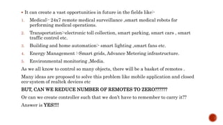  It can create a vast opportunities in future in the fields like:-
1. Medical:- 24x7 remote medical surveillance ,smart medical robots for
performing medical operations.
2. Transportation:-electronic toll collection, smart parking, smart cars , smart
traffic control etc.
3. Building and home automation:- smart lighting ,smart fans etc.
4. Energy Management :-Smart grids, Advance Metering infrastructure.
5. Environmental monitoring ,Media.
As we all know to control so many objects, there will be a basket of remotes .
Many ideas are proposed to solve this problem like mobile application and closed
eco-system of realtek devices etc
BUT, CAN WE REDUCE NUMBER OF REMOTES TO ZERO??????
Or can we create controller such that we don’t have to remember to carry it??
Answer is YES!!!!
 