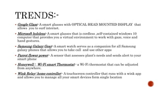  Google Glass:-A smart glasses with OPTICAL HEAD MOUNTED DISPLAY that
allows you to surf internet.
 Microsoft hololens:-A smart glasses that is cordless ,self-contained windows 10
computer that provides you a virtual environment to work with gaze, voice and
hand gestures.
 Samsung Galaxy Gear:-A smart watch serves as a companion for all Samsung
galaxy phones that allows you to take call and use other apps
 Parrot flower power:- A sensor that assesses plant’s needs and sends alert to your
smart phone
 Honeywell : Wi-Fi smart Thermostat:- a Wi-Fi thermostat that can be adjusted
from anywhere.
 Wink Relay: home controller:- A touchscreen controller that runs with a wink app
and allows you to manage all your smart devices form single location
 