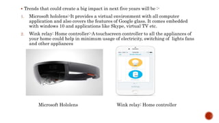  Trends that could create a big impact in next five years will be :-
1. Microsoft hololens:-It provides a virtual environment with all computer
application and also covers the features of Google glass. It comes embedded
with windows 10 and applications like Skype, virtual TV etc.
2. Wink relay: Home controller:-A touchscreen controller to all the appliances of
your home could help in minimum usage of electricity, switching of lights fans
and other appliances
Microsoft Hololens Wink relay: Home controller
 
