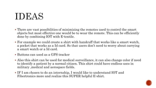  There are vast possibilities of minimizing the remotes used to control the smart
objects but most effective one would be to wear the remote. This can be efficiently
done by combining IOT with E-textile.
 For example we could create a shirt with handcuff that works like a smart watch,
a pocket that works as a Id card. So that users don’t need to worry about carrying
a smart watch or a Id card.
 Buttons can used as a GPS tracker
 Also this shirt can be used for medical surveillance, it can also change color if need
to identify a patient by a normal citizen. This shirt could have endless uses in
military ,medical and aerospace fields.
 IF I am chosen to do an internship, I would like to understand IOT and
Fibertronics more and realize this SUPER helpful E-shirt.
 