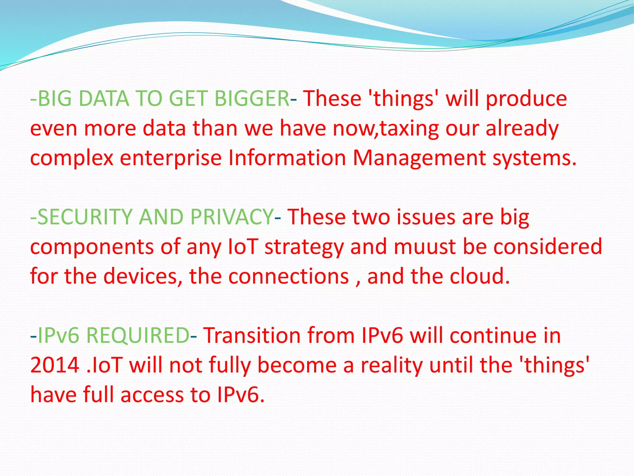 -BIG DATA TO GET BIGGER- These 'things' will produce
even more data than we have now,taxing our already
complex enterprise Information Management systems.
-SECURITY AND PRIVACY- These two issues are big
components of any IoT strategy and muust be considered
for the devices, the connections , and the cloud.
-IPv6 REQUIRED- Transition from IPv6 will continue in
2014 .IoT will not fully become a reality until the 'things'
have full access to IPv6.
 