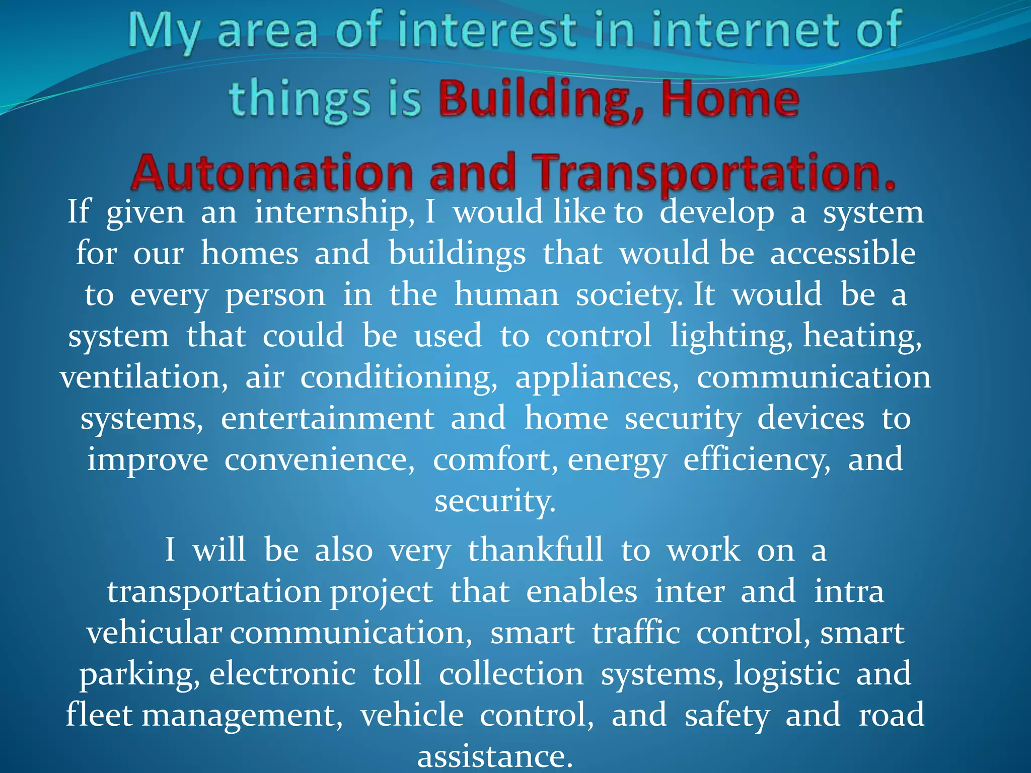 If given an internship, I would like to develop a system
for our homes and buildings that would be accessible
to every person in the human society. It would be a
system that could be used to control lighting, heating,
ventilation, air conditioning, appliances, communication
systems, entertainment and home security devices to
improve convenience, comfort, energy efficiency, and
security.
I will be also very thankfull to work on a
transportation project that enables inter and intra
vehicular communication, smart traffic control, smart
parking, electronic toll collection systems, logistic and
fleet management, vehicle control, and safety and road
assistance.
 