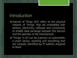 Introduction
 Internet of Things (IoT) refers to the physical
network of “things” that are embedded with
sensors, electronics, software and connectivity
to enable data exchange between the devices
and the operator or the manufacturer.
 “Things” in IoT can be a person, an automobile,
a smart device, anything and everything that
are uniquely identified by IP address assigned
to them.
 