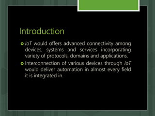Introduction
 IoT would offers advanced connectivity among
devices, systems and services incorporating
variety of protocols, domains and applications.
 Interconnection of various devices through IoT
would deliver automation in almost every field
it is integrated in.
 