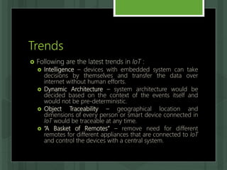 Trends
 Following are the latest trends in IoT :
 Intelligence – devices with embedded system can take
decisions by themselves and transfer the data over
internet without human efforts.
 Dynamic Architecture – system architecture would be
decided based on the context of the events itself and
would not be pre-deterministic.
 Object Traceability – geographical location and
dimensions of every person or smart device connected in
IoT would be traceable at any time.
 “A Basket of Remotes” – remove need for different
remotes for different appliances that are connected to IoT
and control the devices with a central system.
 