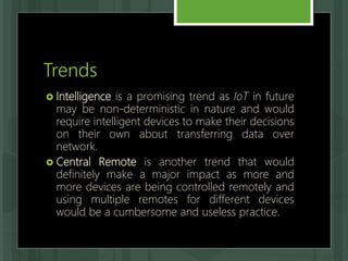 Trends
 Intelligence is a promising trend as IoT in future
may be non-deterministic in nature and would
require intelligent devices to make their decisions
on their own about transferring data over
network.
 Central Remote is another trend that would
definitely make a major impact as more and
more devices are being controlled remotely and
using multiple remotes for different devices
would be a cumbersome and useless practice.
 