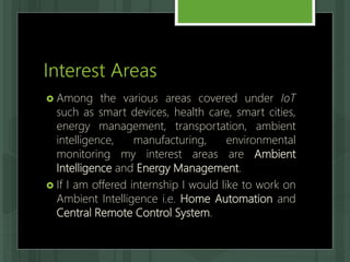 Interest Areas
 Among the various areas covered under IoT
such as smart devices, health care, smart cities,
energy management, transportation, ambient
intelligence, manufacturing, environmental
monitoring my interest areas are Ambient
Intelligence and Energy Management.
 If I am offered internship I would like to work on
Ambient Intelligence i.e. Home Automation and
Central Remote Control System.
 
