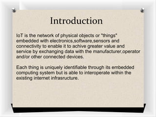 Introduction
IoT is the network of physical objects or "things"
embedded with electronics,software,sensors and
connectivity to enable it to achive greater value and
service by exchanging data with the manufacturer,operator
and/or other connected devices.
Each thing is uniquely identifiable through its embedded
computing system but is able to interoperate within the
existing internet infrasructure.
 