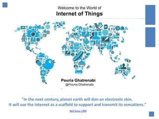 Welcome to the World of
Internet of Things
"In the next century, planet earth will don an electronic skin.
It will use the Internet as a scaffold to support and transmit its sensations."
Neil Gross 1999
Pouria Ghatrenabi
@Pouria.Ghatrenabi
 
