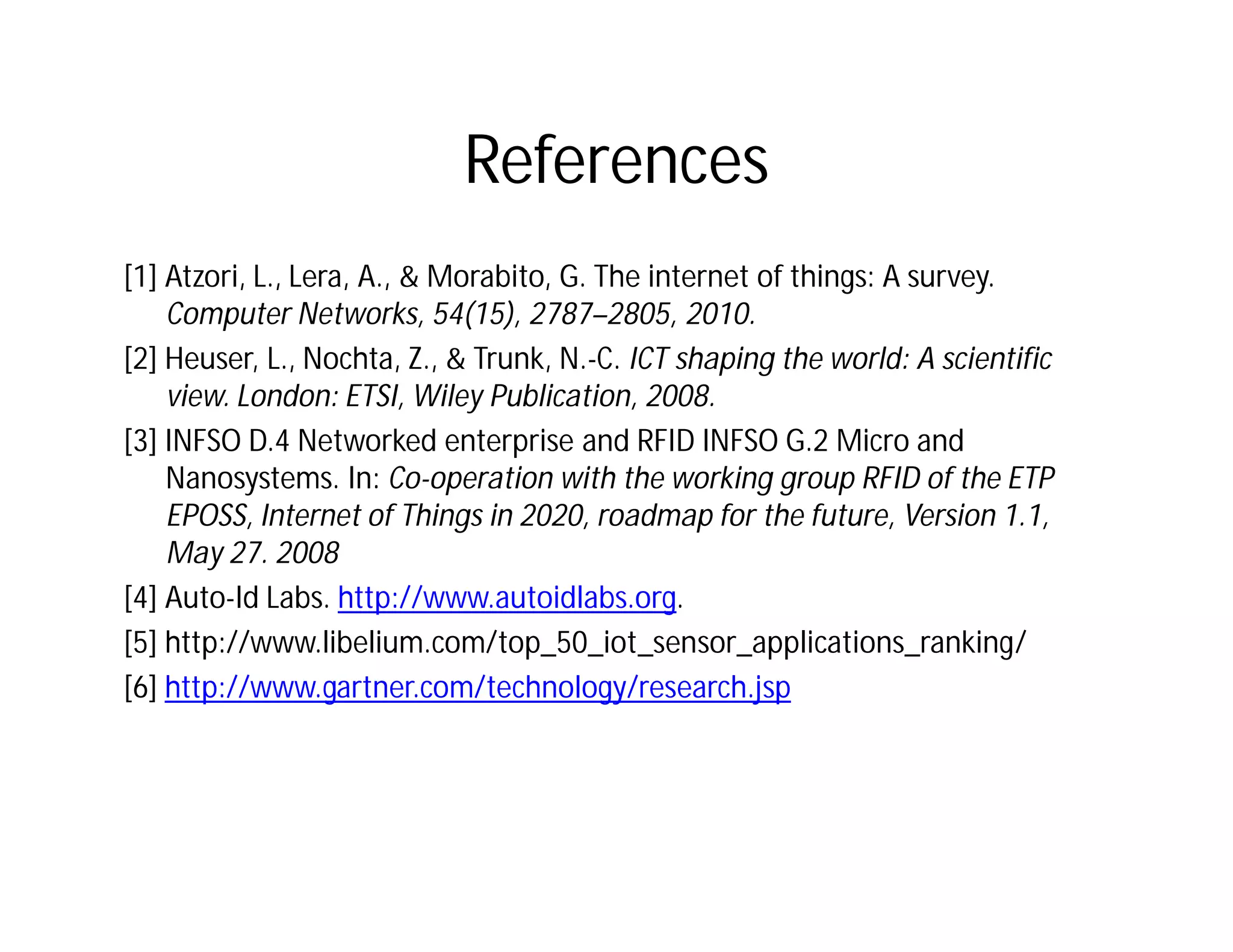 References
[1] Atzori, L., Lera, A., & Morabito, G. The internet of things: A survey.
Computer Networks, 54(15), 2787–2805, 2010.
[2] Heuser, L., Nochta, Z., & Trunk, N.-C. ICT shaping the world: A scientific
view. London: ETSI, Wiley Publication, 2008.
[3] INFSO D.4 Networked enterprise and RFID INFSO G.2 Micro and
Nanosystems. In: Co-operation with the working group RFID of the ETP
EPOSS, Internet of Things in 2020, roadmap for the future, Version 1.1,
May 27. 2008
[4] Auto-Id Labs. http://www.autoidlabs.org.
[5] http://www.libelium.com/top_50_iot_sensor_applications_ranking/
[6] http://www.gartner.com/technology/research.jsp
 