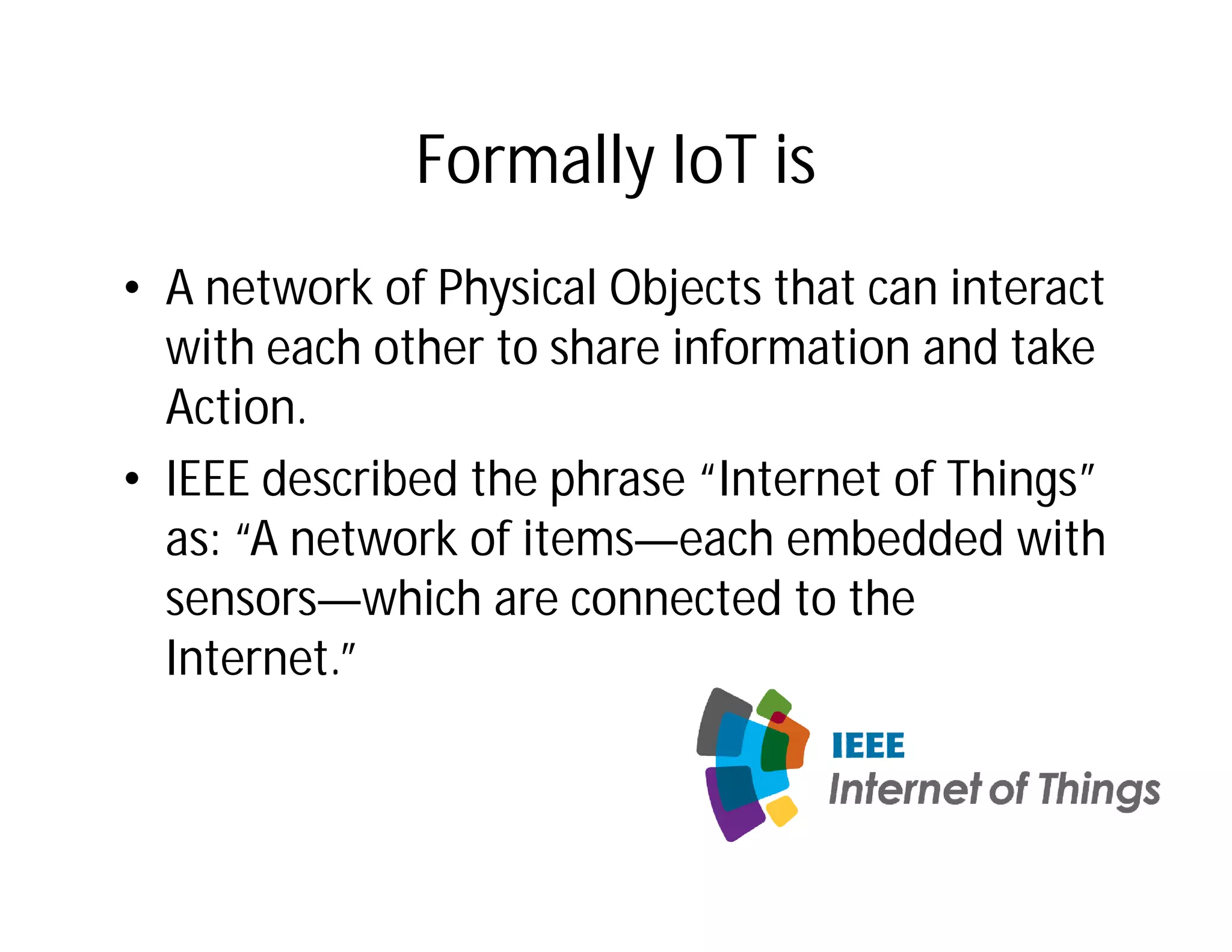 Formally IoT is
• A network of Physical Objects that can interact
with each other to share information and take
Action.
• IEEE described the phrase “Internet of Things”
as: “A network of items—each embedded with
sensors—which are connected to the
Internet.”
 