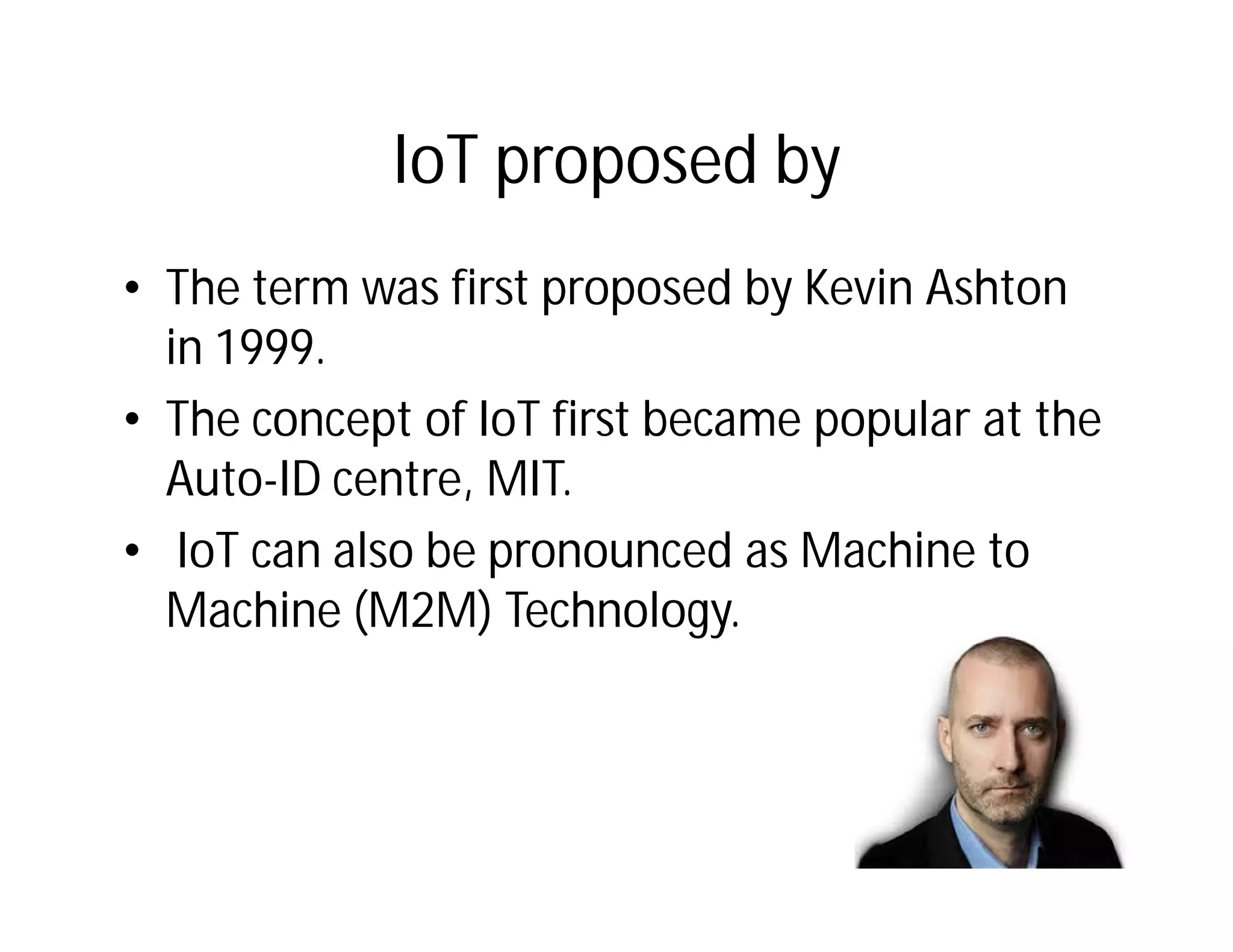 IoT proposed by
• The term was first proposed by Kevin Ashton
in 1999.
• The concept of IoT first became popular at the
Auto-ID centre, MIT.
• IoT can also be pronounced as Machine to
Machine (M2M) Technology.
 