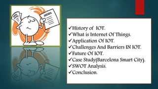 History of IOT.
What is Internet Of Things.
Application Of IOT.
Challenges And Barriers IN IOT.
Future Of IOT.
Case Study(Barcelona Smart City).
SWOT Analysis.
Conclusion.
 