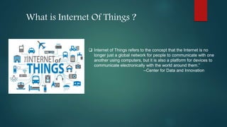 What is Internet Of Things ?
 Internet of Things refers to the concept that the Internet is no
longer just a global network for people to communicate with one
another using computers, but it is also a platform for devices to
communicate electronically with the world around them.”
--Center for Data and Innovation
 
