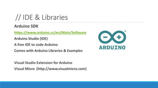 // IDE & Libraries
Arduino SDK
https://www.arduino.cc/en/Main/Software
Arduino Studio (IDE)
A free IDE to code Arduino
Comes with Arduino Libraries & Examples
Visual Studio Extension for Arduino
Visual Micro (http://www.visualmicro.com)
 